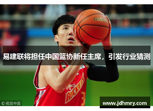 易建联将担任中国篮协新任主席，引发行业猜测