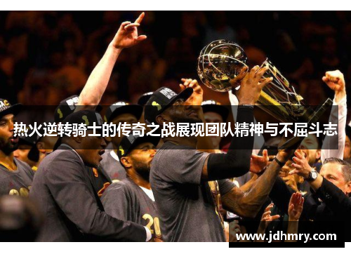 热火逆转骑士的传奇之战展现团队精神与不屈斗志