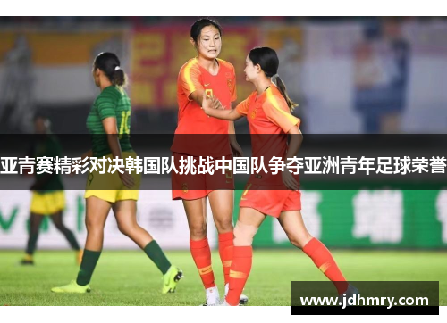 亚青赛精彩对决韩国队挑战中国队争夺亚洲青年足球荣誉