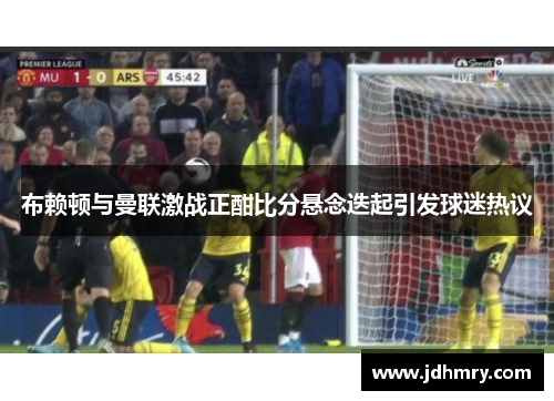 布赖顿与曼联激战正酣比分悬念迭起引发球迷热议